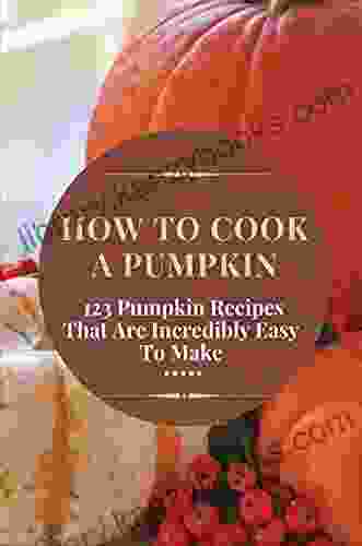 How To Cook A Pumpkin: 123 Pumpkin Recipes That Are Incredibly Easy To Make: Pumpkin Cooking