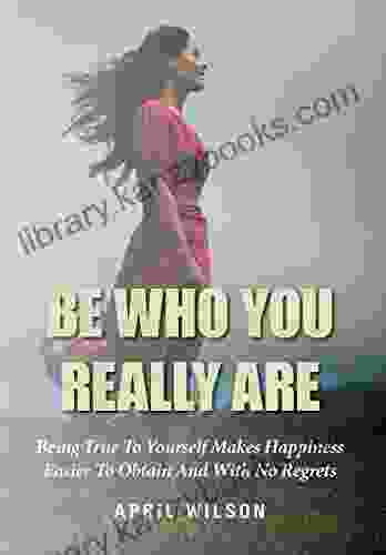 Be Who You Really Are: Being True To Yourself Makes Happiness Easier To Obtain And With No Regrets