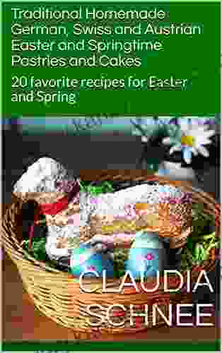 Traditional Homemade German Swiss And Austrian Easter And Springtime Pastries And Cakes: 20 Favorite Recipes For Easter And Spring