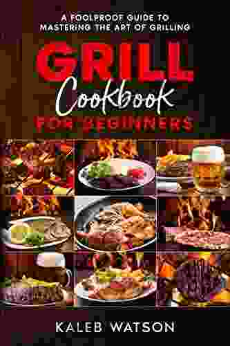 Grill Cookbook For Beginners A Foolproof Guide To Mastering The Art Of Grilling: Everything You Need To Know Before You Fire Up The Pit And More Than 130 Delicious Grilled Dishes Barbecue Recipes