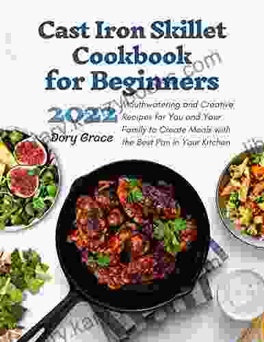 Cast Iron Skillet Cookbook For Beginners: Mouthwatering Creative Recipes For You Your Family Co Create Meal With The Best Pan In Your Kitchen