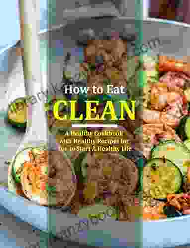 How To Eat Clean: A Healthy Cookbook With Healthy Recipes For You To Start A Healthy Life