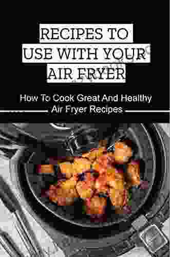 Recipes To Use With Your Air Fryer: How To Cook Great And Healthy Air Fryer Recipes