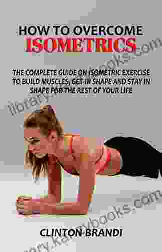 HOW TO OVERCOME ISOMETRICS : The Complete Guide On Isometric Exercise To Build Muscles Get In Shape And Stay In Shape For The Rest Of Your Life