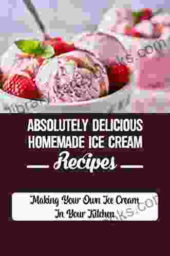 Absolutely Delicious Homemade Ice Cream Recipes: Making Your Own Ice Cream In Your Kitchen