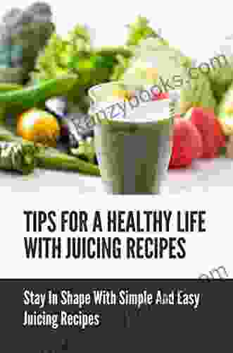 Tips For A Healthy Life With Juicing Recipes: Stay In Shape With Simple And Easy Juicing Recipes