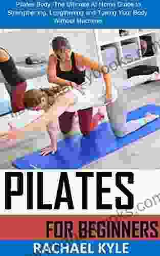 PILATE FOR BEGINNERS: Pilates Body: The Ultimate At Home Guide to Strengthening Lengthening and Toning Your Body Without Machines