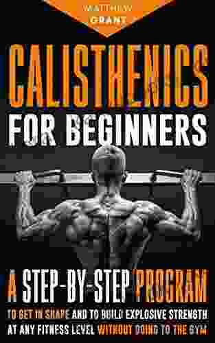 Calisthenics For Beginners: A Step By Step Program To Get In Shape And To Build Explosive Strength At Any Fitness Level Without Going To The Gym