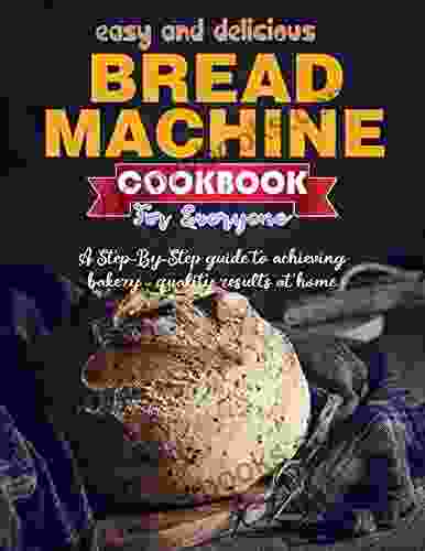 Easy And Delicious Bread Machine Cookbook For Everyone With A Step By Step Guide To Achieving Bakery Quality Results At Home